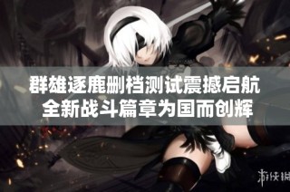 群雄逐鹿删档测试震撼启航 全新战斗篇章为国而创辉煌