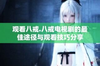 观看八戒.八戒电视剧的最佳途径与观看技巧分享