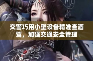 交警巧用小型设备精准查酒驾，加强交通安全管理
