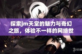 探索jm天堂的魅力与奇幻之旅，体验不一样的网络世界