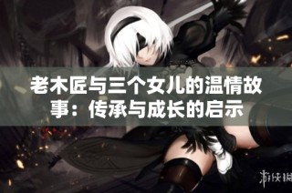 老木匠与三个女儿的温情故事：传承与成长的启示