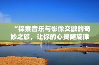 “探索音乐与影像交融的奇妙之旅，让你的心灵随旋律舞动”