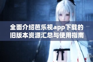 全面介绍芭乐视app下载的旧版本资源汇总与使用指南