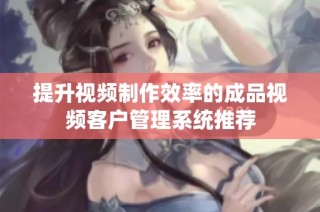 提升视频制作效率的成品视频客户管理系统推荐