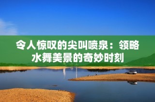 令人惊叹的尖叫喷泉：领略水舞美景的奇妙时刻