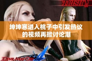 坤坤寒进入桃子中引发热议的视频再掀讨论潮