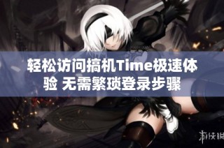 轻松访问搞机Time极速体验 无需繁琐登录步骤