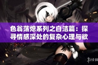色翁荡熄系列之白洁篇：探寻情感深处的复杂心理与欲望纠葛