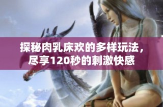 探秘肉乳床欢的多样玩法，尽享120秒的刺激快感