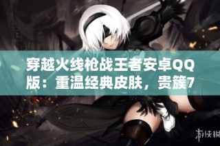穿越火线枪战王者安卓QQ版：重温经典皮肤，贵簇7震撼上线