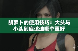 胡萝卜的使用技巧：大头与小头到底该选哪个更好