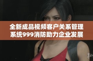 全新成品视频客户关系管理系统999消防助力企业发展