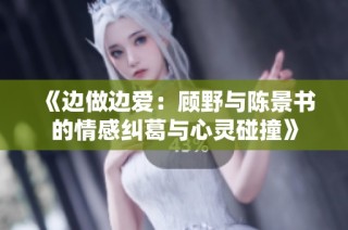 《边做边爱：顾野与陈景书的情感纠葛与心灵碰撞》