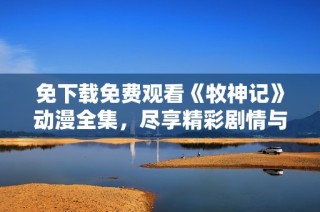 免下载免费观看《牧神记》动漫全集，尽享精彩剧情与角色魅力