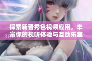 探索新晋秀色视频应用，丰富你的视听体验与互动乐趣