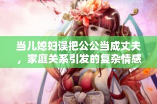 当儿媳妇误把公公当成丈夫，家庭关系引发的复杂情感纠葛