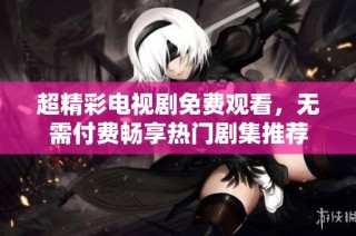 超精彩电视剧免费观看，无需付费畅享热门剧集推荐
