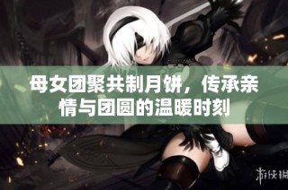 母女团聚共制月饼，传承亲情与团圆的温暖时刻
