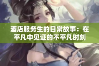 酒店服务生的日常故事：在平凡中见证的不平凡时刻