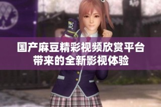国产麻豆精彩视频欣赏平台带来的全新影视体验