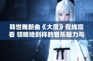 韩世雅新曲《大度》在线观看 领略她别样的音乐魅力与情感表达