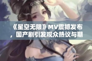 《星空无限》MV震撼发布，国产剧引发观众热议与期待