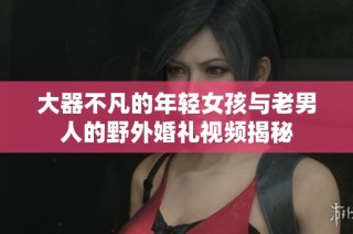 大器不凡的年轻女孩与老男人的野外婚礼视频揭秘