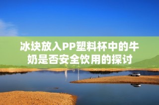 冰块放入PP塑料杯中的牛奶是否安全饮用的探讨