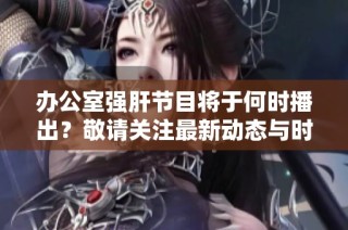 办公室强肝节目将于何时播出？敬请关注最新动态与时间安排