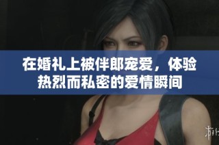 在婚礼上被伴郎宠爱，体验热烈而私密的爱情瞬间
