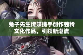 兔子先生传媒携手创作独特文化作品，引领新潮流