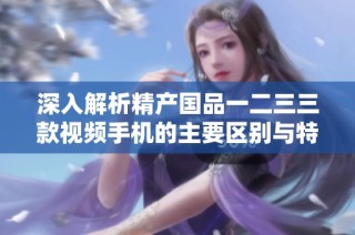 深入解析精产国品一二三三款视频手机的主要区别与特色