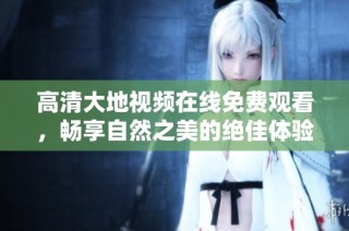 高清大地视频在线免费观看，畅享自然之美的绝佳体验