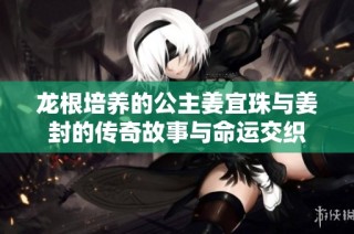 龙根培养的公主姜宜珠与姜封的传奇故事与命运交织