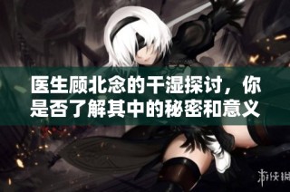 医生顾北念的干湿探讨，你是否了解其中的秘密和意义