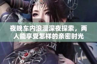 夜晚车内浪漫深夜探索，两人能享受怎样的亲密时光