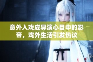 意外入戏成导演心目中的影帝，戏外生活引发热议