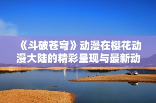 《斗破苍穹》动漫在樱花动漫大陆的精彩呈现与最新动态解析