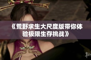 《荒野求生大尺度版带你体验极限生存挑战》