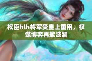 权臣hlh将军受皇上重用，权谋博弈再掀波澜