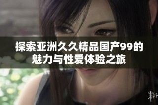 探索亚洲久久精品国产99的魅力与性爱体验之旅