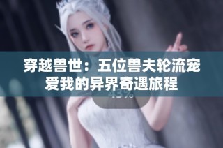 穿越兽世：五位兽夫轮流宠爱我的异界奇遇旅程