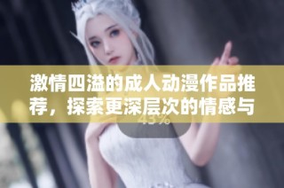 激情四溢的成人动漫作品推荐，探索更深层次的情感与欲望
