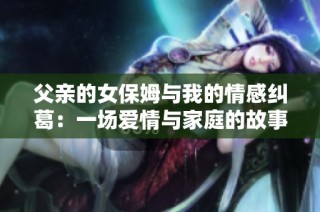 父亲的女保姆与我的情感纠葛：一场爱情与家庭的故事