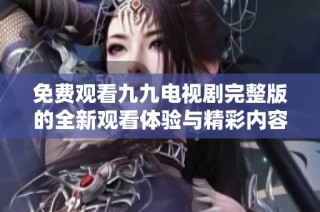 免费观看九九电视剧完整版的全新观看体验与精彩内容揭秘