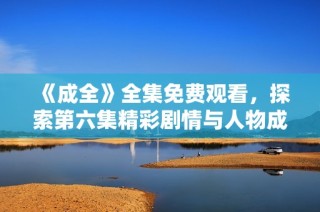 《成全》全集免费观看，探索第六集精彩剧情与人物成长分析