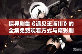 探寻剧集《遇见王沥川》的全集免费观看方式与精彩剧情解析