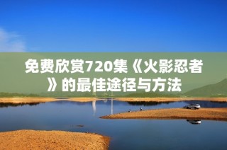 免费欣赏720集《火影忍者》的最佳途径与方法