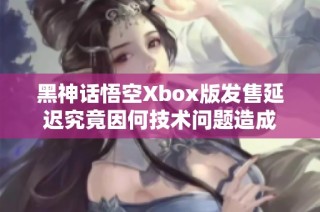 黑神话悟空Xbox版发售延迟究竟因何技术问题造成