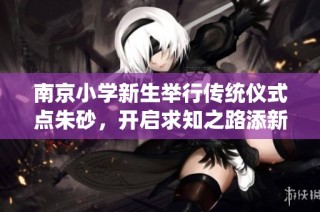 南京小学新生举行传统仪式点朱砂，开启求知之路添新篇